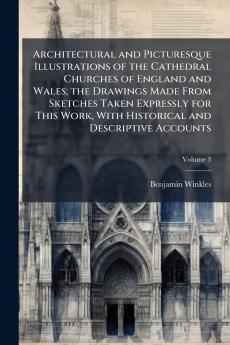 Architectural and Picturesque Illustrations of the Cathedral Churches of England and Wales; the Drawings Made From Sketches Taken Expressly for This Work With Historical and Descriptive Accounts; Volume 3