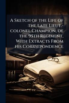 A Sketch of the Life of the Late Lieut.-colonel Champion of the 95th Regiment With Extracts From his Corrsepondence
