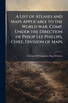A List of Atlases and Maps Applicable to the World war. Comp. Under the Direction of Philip Lee Phillips Chief Division of Maps