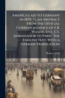 America's aid to Germany in 1870-71; an Abstract From the Official Correspondence of E.B. Washburne U.S. Ambassador to Paris. The English Text With a German Translation