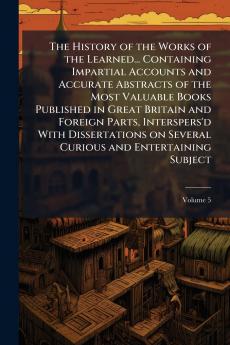 The History of the Works of the Learned... Containing Impartial Accounts and Accurate Abstracts of the Most Valuable Books Published in Great Britain and Foreign Parts Interspers'd With Dissertations on Several Curious and Entertaining Subject; Volume 5