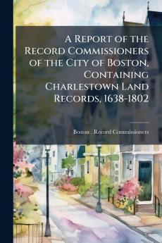 A Report of the Record Commissioners of the City of Boston Containing Charlestown Land Records 1638-1802