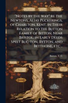 Notes by the way re the Newtons Alias Puckerings of Charlton Kent in Their Relation to the Button Family of Bitton Near Bristol; in Early Deeds Spelt Buc-ton Bytton and Betthone etc ..