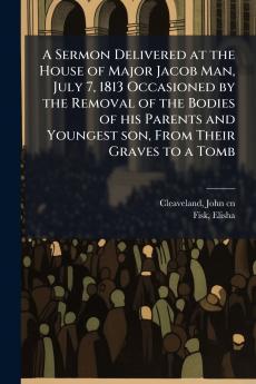 A Sermon Delivered at the House of Major Jacob Man July 7 1813 Occasioned by the Removal of the Bodies of his Parents and Youngest son From Their Graves to a Tomb