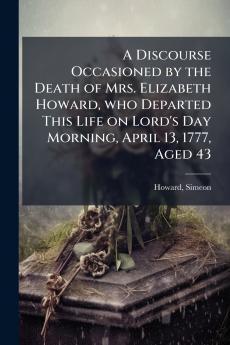 A Discourse Occasioned by the Death of Mrs. Elizabeth Howard who Departed This Life on Lord's Day Morning April 13 1777 Aged 43