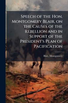 Speech of the Hon. Montgomery Blair on the Causes of the Rebellion and in Support of the President's Plan of Pacification