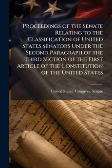 Proceedings of the Senate Relating to the Classification of United States Senators Under the Second Paragraph of the Third Section of the First Article of the Constitution of the United States