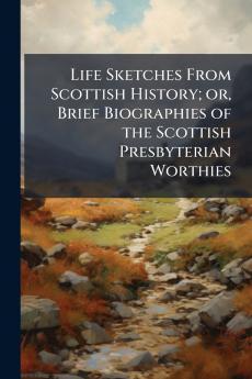Life Sketches From Scottish History; or Brief Biographies of the Scottish Presbyterian Worthies