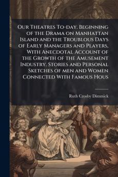 Our Theatres To-day. Beginning of the Drama on Manhattan Island and the Troublous Days of Early Managers and Players With Anecdotal Account of the Growth of the Amusement Industry. Stories and Personal Sketches of men and Women Connected With Famous Hous