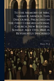 To the Memory of Mrs. Sarah R. Arnold This Discourse Preached in the First Congregational Church New Bedford Sunday May 13th 1860 is Reverently Inscribed