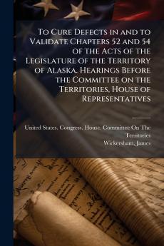 To Cure Defects in and to Validate Chapters 52 and 54 of the Acts of the Legislature of the Territory of Alaska. Hearings Before the Committee on the Territories House of Representatives