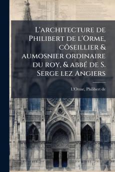 L'architecture de Philibert de l'Orme cõseillier & aumosnier ordinaire du roy & abbé de S. Serge lez Angiers