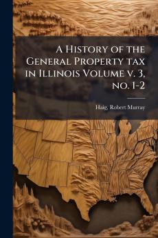 A History of the General Property tax in Illinois Volume v. 3 no. 1-2
