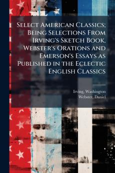 Select American Classics; Being Selections From Irving's Sketch Book Webster's Orations and Emerson's Essays as Published in the Eclectic English Classics