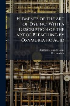 Elements of the art of Dyeing; With a Description of the art of Bleaching by Oxymuriatic Acid