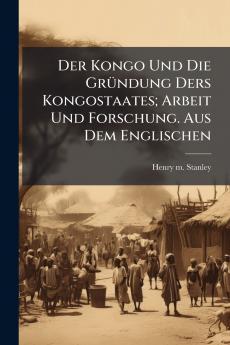 Der Kongo Und Die Gründung Ders Kongostaates; Arbeit Und Forschung. Aus Dem Englischen