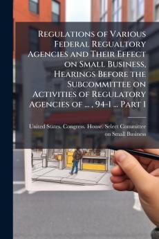 Regulations of Various Federal Regualtory Agencies and Their Effect on Small Business Hearings Before the Subcommittee on Activities of Regulatory Agencies of ...  94-1 ... Part 1