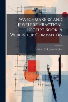 Watchmakers' and Jewelers' Practical Receipt Book. A Workshop Companion ..