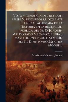 Voto y renuncia del rey don Felipe V; discursos leídos ante la Real Academia de la Historia en la recepción pública del Sr. D. Joaquín Maldonado Macanaz el día 3 mayo de 1894. [Contestación del Sr. D. Antonio Sánchez Moguel]
