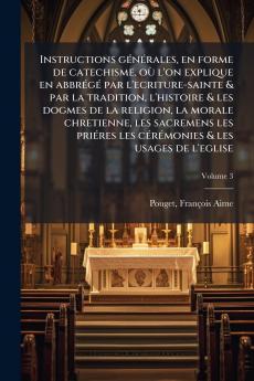 Instructions générales en forme de catechisme où l'on explique en abbrégé par l'ecriture-sainte & par la tradition l'histoire & les dogmes de la religion la morale chretienne les sacremens les priéres les cérémonies & les usages de l'eglise; Volume 3