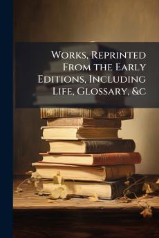Works Reprinted From the Early Editions Including Life Glossary &c