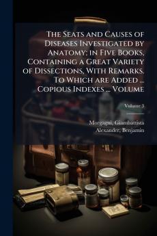 The Seats and Causes of Diseases Investigated by Anatomy; in Five Books Containing a Great Variety of Dissections With Remarks. To Which are Added ... Copious Indexes ... Volume; Volume 3