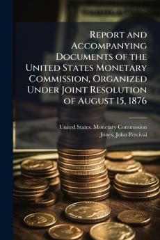 Report and Accompanying Documents of the United States Monetary Commission Organized Under Joint Resolution of August 15 1876