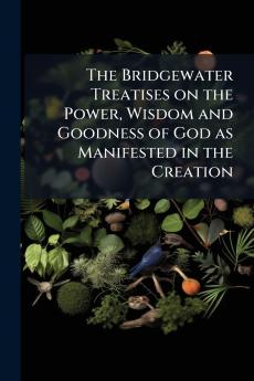 The Bridgewater Treatises on the Power Wisdom and Goodness of God as Manifested in the Creation