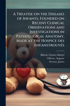 A Treatise on the Diseases of Infants Founded on Recent Clinical Observations and Investigations in Pathological Anatomy Made at the Hospice des Enfanstrouvés