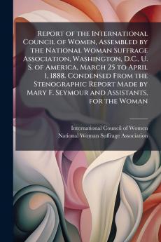Report of the International Council of Women Assembled by the National Woman Suffrage Association Washington D.C. U. S. of America March 25 to April 1 1888. Condensed From the Stenographic Report Made by Mary F. Seymour and Assistants for the Woman