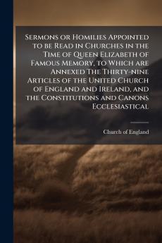 Sermons or Homilies Appointed to be Read in Churches in the Time of Queen Elizabeth of Famous Memory to Which are Annexed The Thirty-nine Articles of the United Church of England and Ireland and the Constitutions and Canons Ecclesiastical