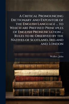 A Critical Pronouncing Dictionary and Expositor of the English Language ... to Which are Prefixed Principles of English Pronunciation ... Rules to be Observed by the Natives of Scotland Ireland and London