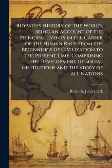 Ridpath's History of the World; Being an Account of the Principal Events in the Career of the Human Race From the Beginnings of Civilization to the Present Time Comprising the Development of Social Institutions and the Story of all Nations