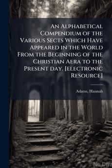 An Alphabetical Compendium of the Various Sects Which Have Appeared in the World From the Beginning of the Christian Aera to the Present day. [electronic Resource]