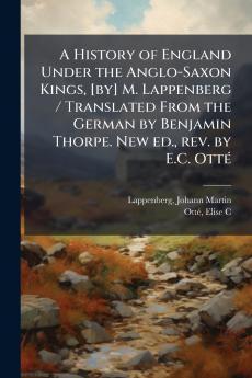 A History of England Under the Anglo-Saxon Kings [by] M. Lappenberg / Translated From the German by Benjamin Thorpe. New ed. rev. by E.C. Otté