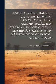 Historia do naufragio e cativeiro de Mr. de Brisson official de Administração das Colonias Francesas; com a descripção dos desertos d'Africa desde o Senegal até Marrocos