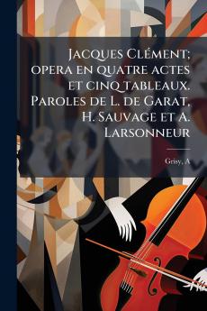 Jacques Clément; opera en quatre actes et cinq tableaux. Paroles de L. de Garat H. Sauvage et A. Larsonneur