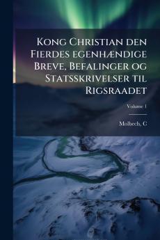 Kong Christian den Fierdes egenhændige Breve Befalinger og Statsskrivelser til Rigsraadet