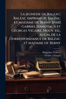 La jeunesse de Balzac; Balzac imprimeur; Balzac et madame de Berny [par] Gabriel Hanotaux et Georges Vicaire. Nouv. éd. augm. de la correspondance de Balzac et madame de Berny