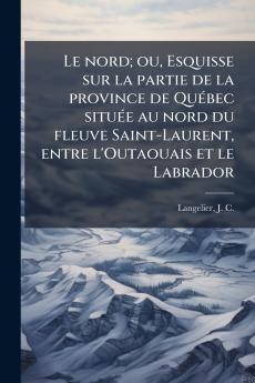 Le nord; ou Esquisse sur la partie de la province de Québec située au nord du fleuve Saint-Laurent entre l'Outaouais et le Labrador