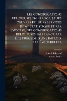 Les congrégations religieuses en France leurs oeuvres et leurs services [état statistique et par diocèse des congrégations religieuses en France par É.P.] Précédé d'une introd. par Émile Keller