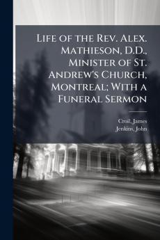 Life of the Rev. Alex. Mathieson D.D. Minister of St. Andrew's Church Montreal; With a Funeral Sermon