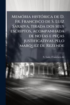 Memória histórica de D. Fr. Francisco de S. Luiz Saraiva tirada dos seus escriptos acompanhada de notas e peças justificativas pelo marquez de Rezende