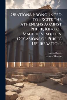Orations Pronounced to Excite the Athenians Against Philip King of Macedon and on Occasions of Public Deliberation;