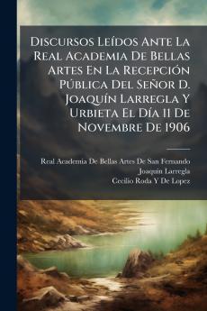 Discursos Leídos Ante La Real Academia De Bellas Artes En La Recepción Pública Del Señor D. Joaquín Larregla Y Urbieta El Día 11 De Novembre De 1906