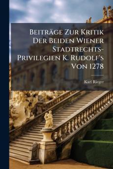 Beiträge Zur Kritik Der Beiden Wiener Stadtrechts-Privilegien K. Rudolf's Von 1278