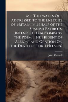Mr. Thelwall's Ode Addressed to the Energies of Britain in Behalf of the Spanish Patriots. (Intended to Accompany the Poem [The Trident of Albion] and Oration On the Death of Lord Nelson)