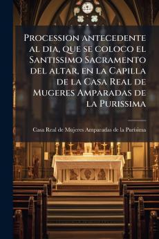 Procession antecedente al dia que se coloco el Santissimo Sacramento del altar en la Capilla de la Casa Real de Mugeres Amparadas de la Purissima
