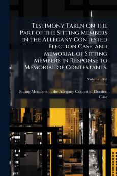 Testimony Taken on the Part of the Sitting Members in the Allegany Contested Election Case and Memorial of Sitting Members in Response to Memorial of Contestants.; Volume 1867