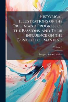 Historical Illustrations of the Origin and Progress of the Passions and Their Influence on the Conduct of Mankind